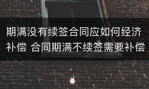 期满没有续签合同应如何经济补偿 合同期满不续签需要补偿吗