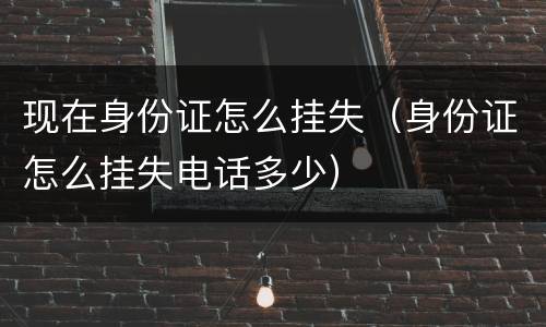 现在身份证怎么挂失（身份证怎么挂失电话多少）