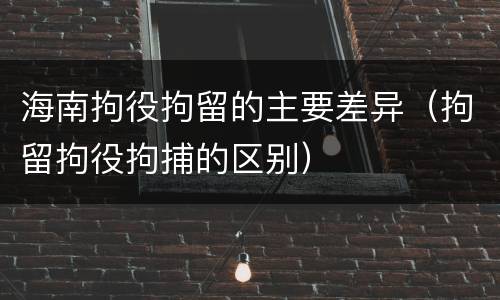 海南拘役拘留的主要差异（拘留拘役拘捕的区别）