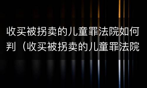 收买被拐卖的儿童罪法院如何判（收买被拐卖的儿童罪法院如何判刑）