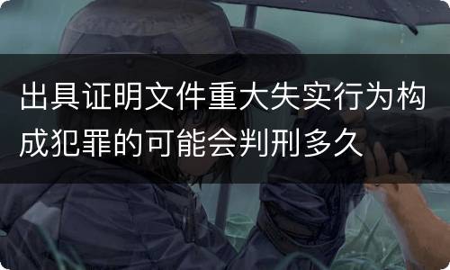出具证明文件重大失实行为构成犯罪的可能会判刑多久