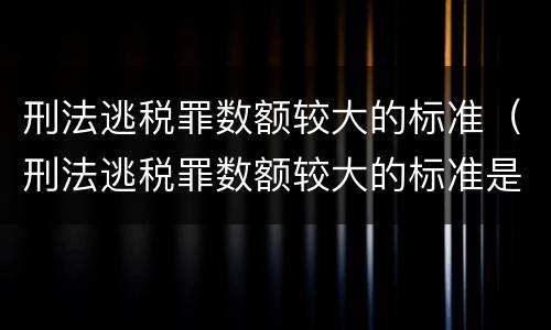 刑法逃税罪数额较大的标准（刑法逃税罪数额较大的标准是）