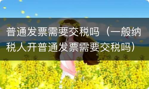 普通发票需要交税吗（一般纳税人开普通发票需要交税吗）