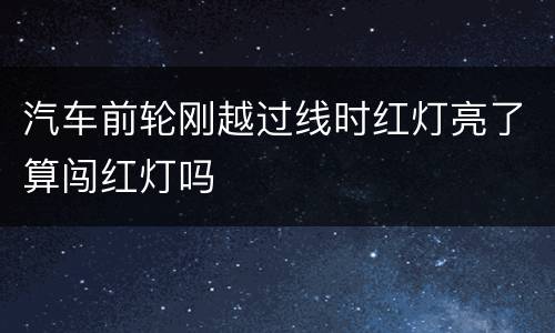 汽车前轮刚越过线时红灯亮了算闯红灯吗