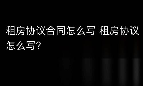 租房协议合同怎么写 租房协议怎么写?