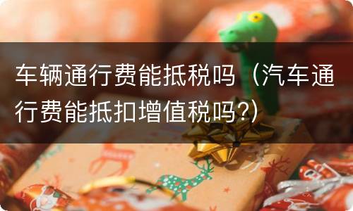 车辆通行费能抵税吗（汽车通行费能抵扣增值税吗?）