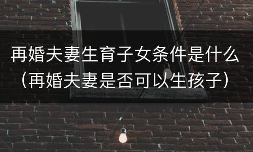 再婚夫妻生育子女条件是什么（再婚夫妻是否可以生孩子）
