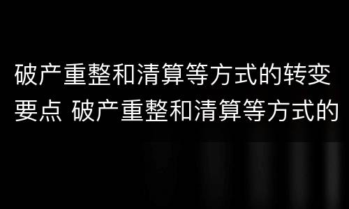 破产重整和清算等方式的转变要点 破产重整和清算等方式的转变要点包括