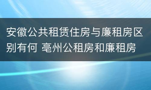 安徽公共租赁住房与廉租房区别有何 亳州公租房和廉租房