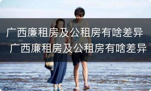 广西廉租房及公租房有啥差异 广西廉租房及公租房有啥差异嘛