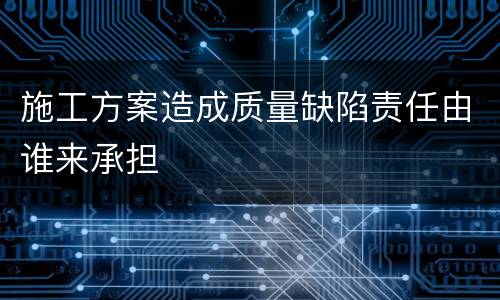 施工方案造成质量缺陷责任由谁来承担
