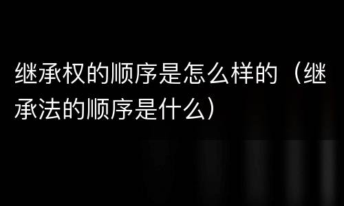 继承权的顺序是怎么样的（继承法的顺序是什么）