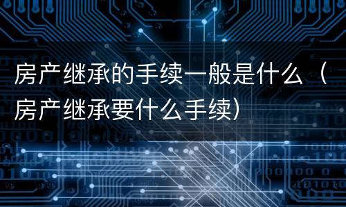 房产继承的手续一般是什么（房产继承要什么手续）