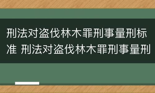 刑法对盗伐林木罪刑事量刑标准 刑法对盗伐林木罪刑事量刑标准最新