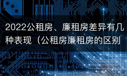 2022公租房、廉租房差异有几种表现（公租房廉租房的区别有哪些）