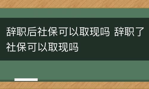 辞职后社保可以取现吗 辞职了社保可以取现吗