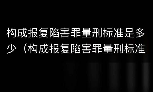 构成报复陷害罪量刑标准是多少（构成报复陷害罪量刑标准是多少）
