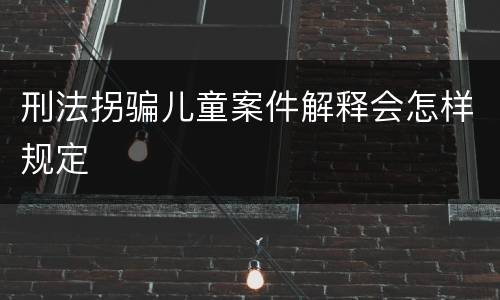 刑法拐骗儿童案件解释会怎样规定