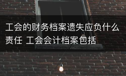 工会的财务档案遗失应负什么责任 工会会计档案包括