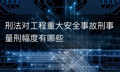 刑法对工程重大安全事故刑事量刑幅度有哪些