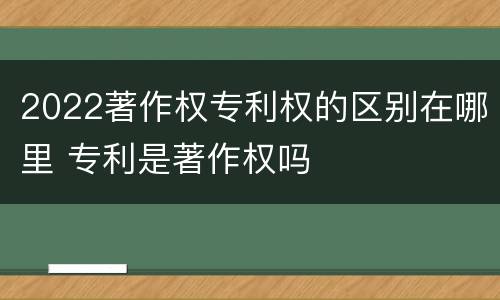 2022著作权专利权的区别在哪里 专利是著作权吗