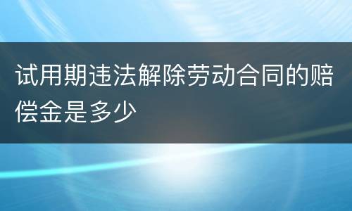试用期违法解除劳动合同的赔偿金是多少