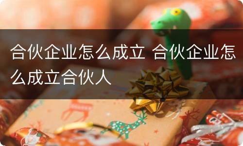 合伙企业怎么成立 合伙企业怎么成立合伙人