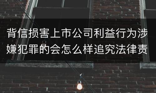 背信损害上市公司利益行为涉嫌犯罪的会怎么样追究法律责任