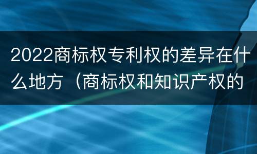 2022商标权专利权的差异在什么地方（商标权和知识产权的区别）