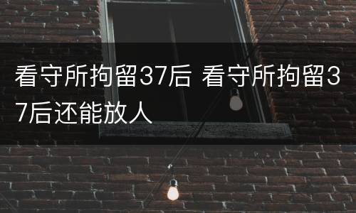 看守所拘留37后 看守所拘留37后还能放人