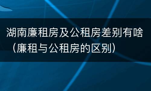 湖南廉租房及公租房差别有啥（廉租与公租房的区别）