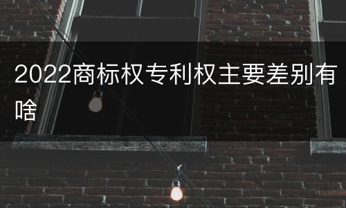 2022商标权专利权主要差别有啥