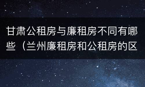 甘肃公租房与廉租房不同有哪些（兰州廉租房和公租房的区别）