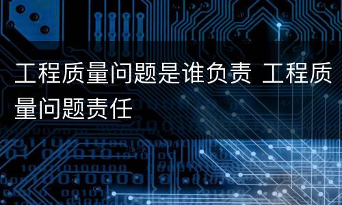 工程质量问题是谁负责 工程质量问题责任