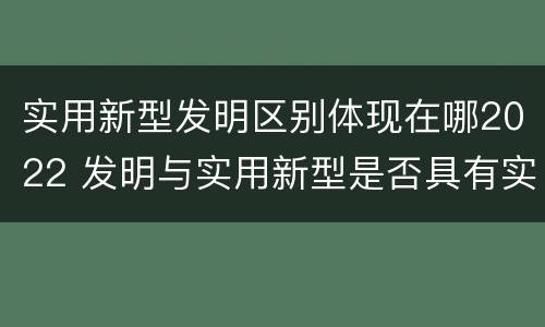 实用新型发明区别体现在哪2022 发明与实用新型是否具有实用性