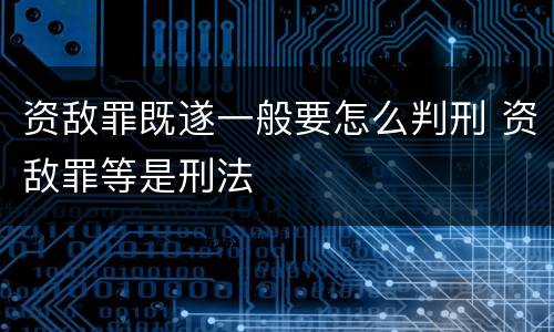 资敌罪既遂一般要怎么判刑 资敌罪等是刑法