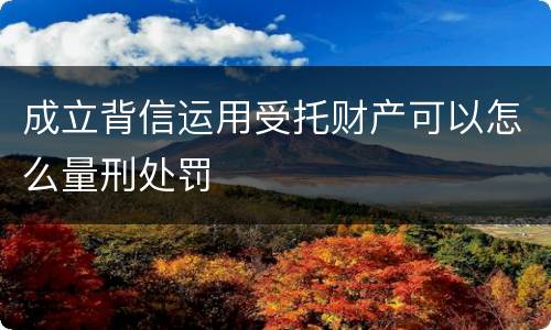 成立背信运用受托财产可以怎么量刑处罚