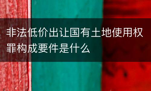 非法低价出让国有土地使用权罪构成要件是什么
