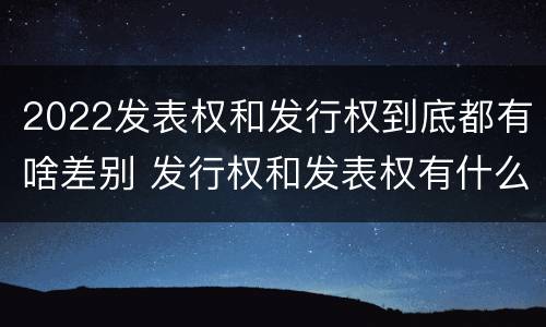 2022发表权和发行权到底都有啥差别 发行权和发表权有什么区别