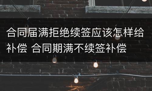 合同届满拒绝续签应该怎样给补偿 合同期满不续签补偿