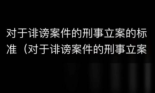 对于诽谤案件的刑事立案的标准（对于诽谤案件的刑事立案的标准是）