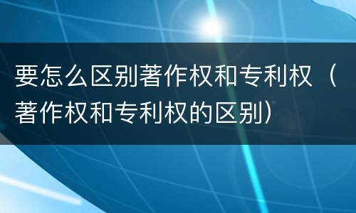 要怎么区别著作权和专利权（著作权和专利权的区别）
