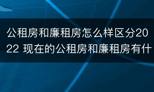 公租房和廉租房怎么样区分2022 现在的公租房和廉租房有什么区别