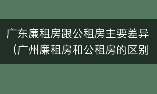 广东廉租房跟公租房主要差异（广州廉租房和公租房的区别）