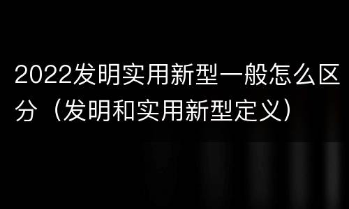 2022发明实用新型一般怎么区分（发明和实用新型定义）