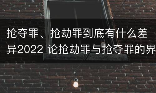 抢夺罪、抢劫罪到底有什么差异2022 论抢劫罪与抢夺罪的界限