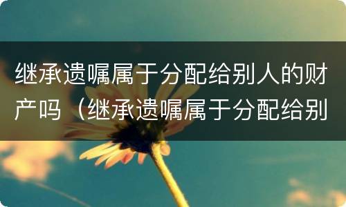 继承遗嘱属于分配给别人的财产吗（继承遗嘱属于分配给别人的财产吗为什么）