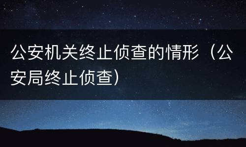 公安机关终止侦查的情形（公安局终止侦查）