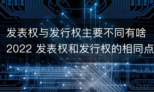 发表权与发行权主要不同有啥2022 发表权和发行权的相同点