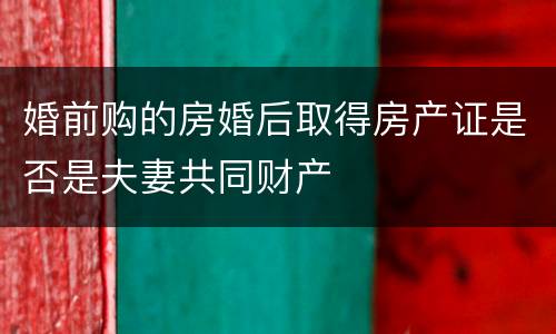 婚前购的房婚后取得房产证是否是夫妻共同财产